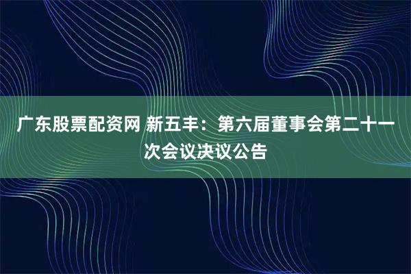 广东股票配资网 新五丰：第六届董事会第二十一次会议决议公告