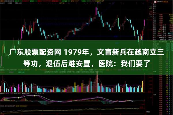 广东股票配资网 1979年，文盲新兵在越南立三等功，退伍后难安置，医院：我们要了