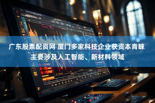广东股票配资网 厦门多家科技企业获资本青睐 主要涉及人工智能、新材料领域