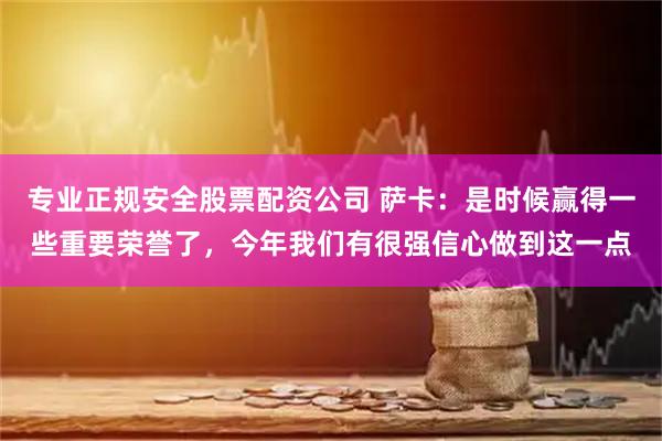 专业正规安全股票配资公司 萨卡：是时候赢得一些重要荣誉了，今年我们有很强信心做到这一点