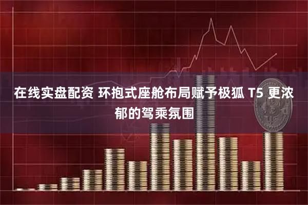 在线实盘配资 环抱式座舱布局赋予极狐 T5 更浓郁的驾乘氛围