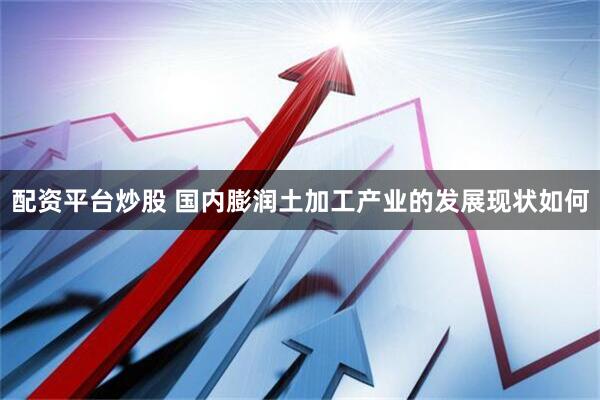 配资平台炒股 国内膨润土加工产业的发展现状如何