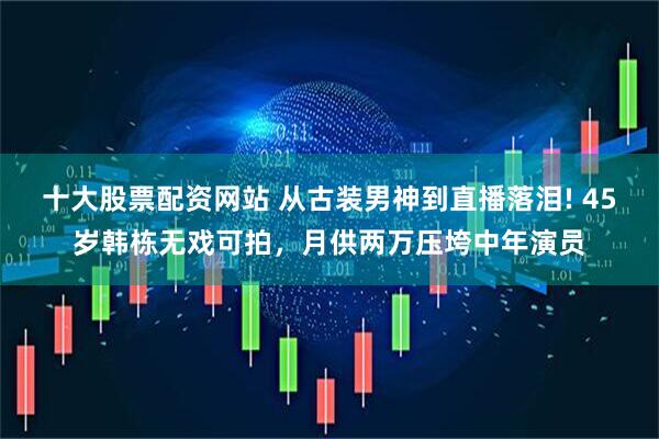 十大股票配资网站 从古装男神到直播落泪! 45岁韩栋无戏可拍，月供两万压垮中年演员