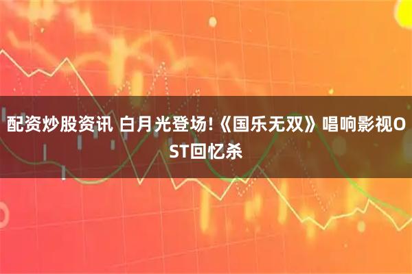配资炒股资讯 白月光登场!《国乐无双》唱响影视OST回忆杀