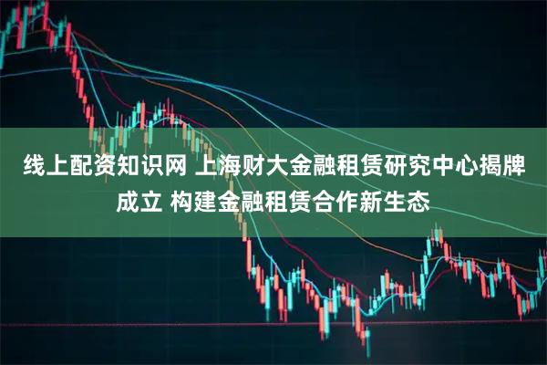 线上配资知识网 上海财大金融租赁研究中心揭牌成立 构建金融租赁合作新生态