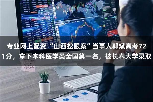 专业网上配资 “山西挖眼案”当事人郭斌高考721分，拿下本科医学类全国第一名，被长春大学录取