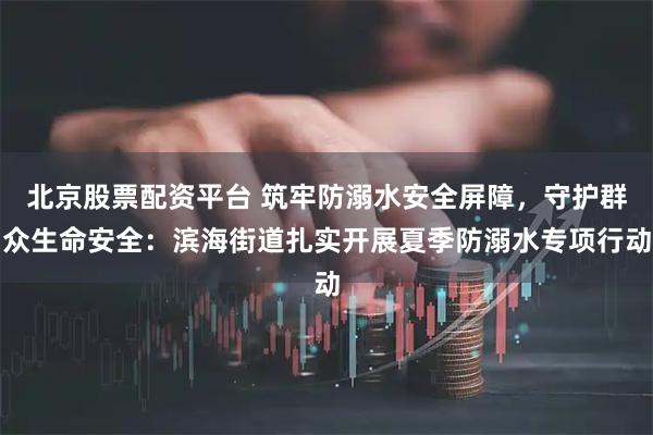 北京股票配资平台 筑牢防溺水安全屏障，守护群众生命安全：滨海街道扎实开展夏季防溺水专项行动