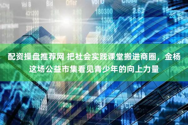 配资操盘推荐网 把社会实践课堂搬进商圈，金杨这场公益市集看见青少年的向上力量